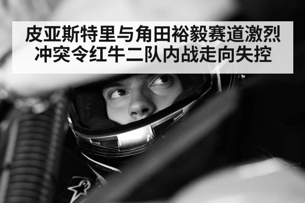皮亚斯特里与角田裕毅赛道激烈冲突令红牛二队内战走向失控